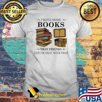 I have more books than friends and im okay with that shirt