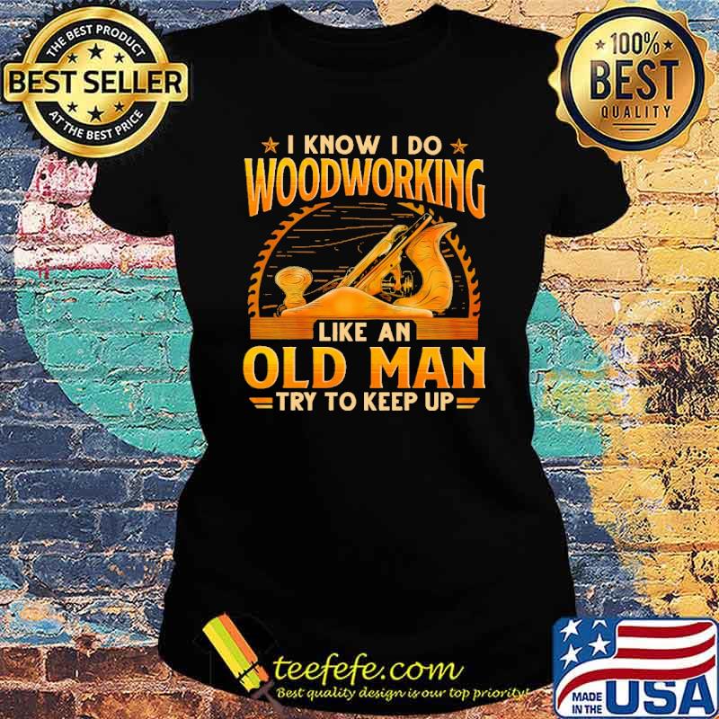 I Know I Do Woodworking Like An Od Man Try To Keep Up Shirt Ladies tee I Know I Do Woodworking Like An Od Man Try To Keep Up Shirt Ladies tee