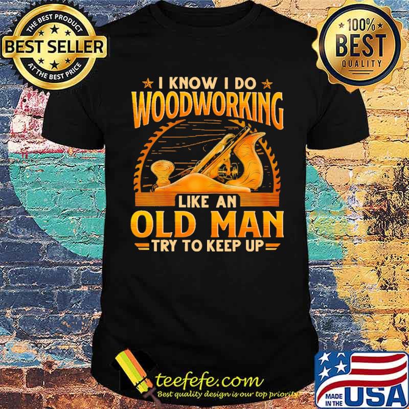 I Know I Do Woodworking Like An Od Man Try To Keep Up Shirt I Know I Do Woodworking Like An Od Man Try To Keep Up Shirt