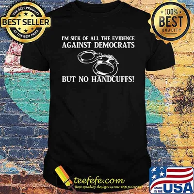 I'm sick of all the evidence against democrats but no handcuffs shirt