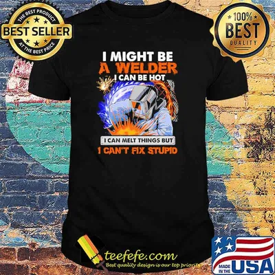 I might be a welder i can be hot i can melt things but i cant fix stupid shirt