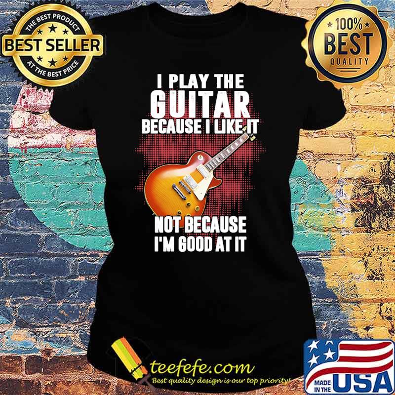 I play the guitar because i like it not because im good at it s Ladies tee I play the guitar because i like it not because im good at it s Ladies tee
