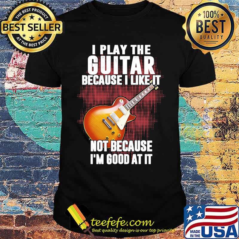 I play the guitar because i like it not because im good at it shirt