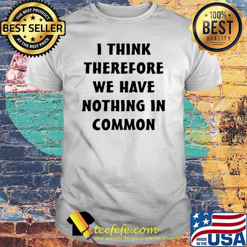 I Think Therefore We Have Nothing In Common Shirt