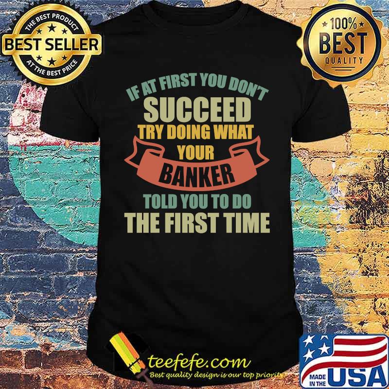 If At First You Don't Succeed Try Doing What Your Banker Told You To Do The First Time T-Shirt