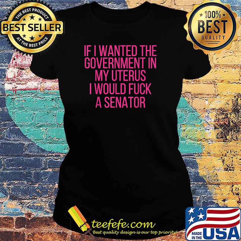 If I Wanted The Government In My Uterus I Would Fuck A Senator T-Shirt Ladies tee If I Wanted The Government In My Uterus I Would Fuck A Senator T-Shirt Ladies tee