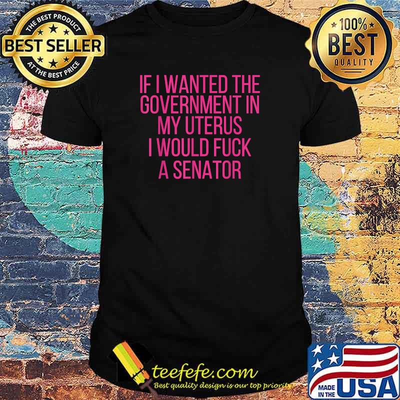 If I Wanted The Government In My Uterus I Would Fuck A Senator T-Shirt If I Wanted The Government In My Uterus I Would Fuck A Senator T-Shirt