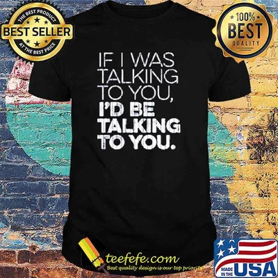 If I was talking to you I’d be talking to you shirt