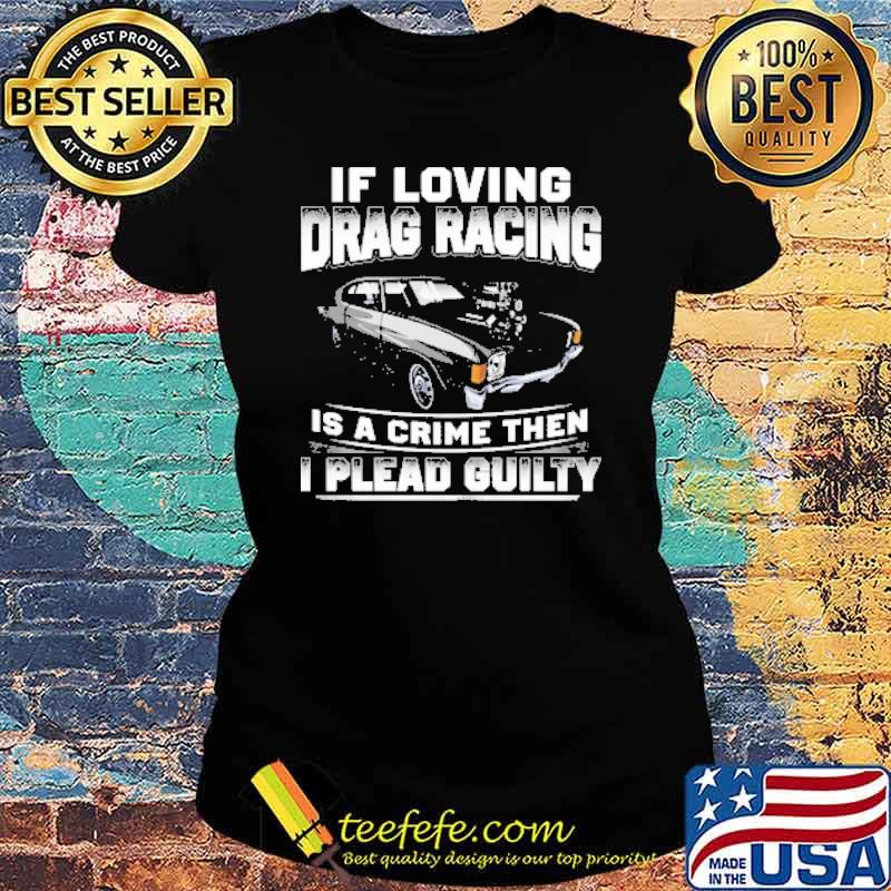 If Loving Drag Racing Is A Crime Then I Plead Guilty Shirt Ladies tee If Loving Drag Racing Is A Crime Then I Plead Guilty Shirt Ladies tee