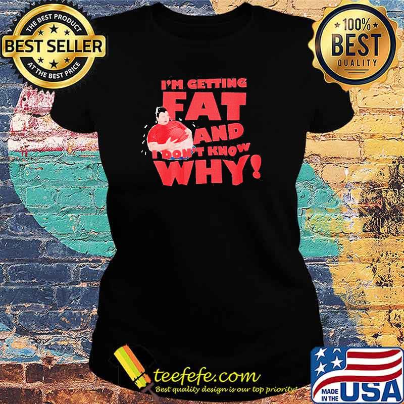 I’m getting fat and I don’t know why s Ladies tee I’m getting fat and I don’t know why s Ladies tee