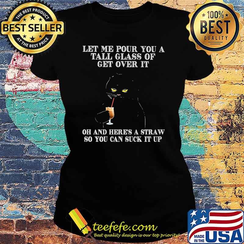 Let me pour you a tall glass of get over it oh and heres a straw so you can suck it up black cat s Ladies tee Let me pour you a tall glass of get over it oh and heres a straw so you can suck it up black cat s Ladies tee