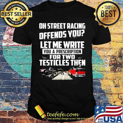 Oh street racing offends you let me write you a prescription for two testicles then car shirt