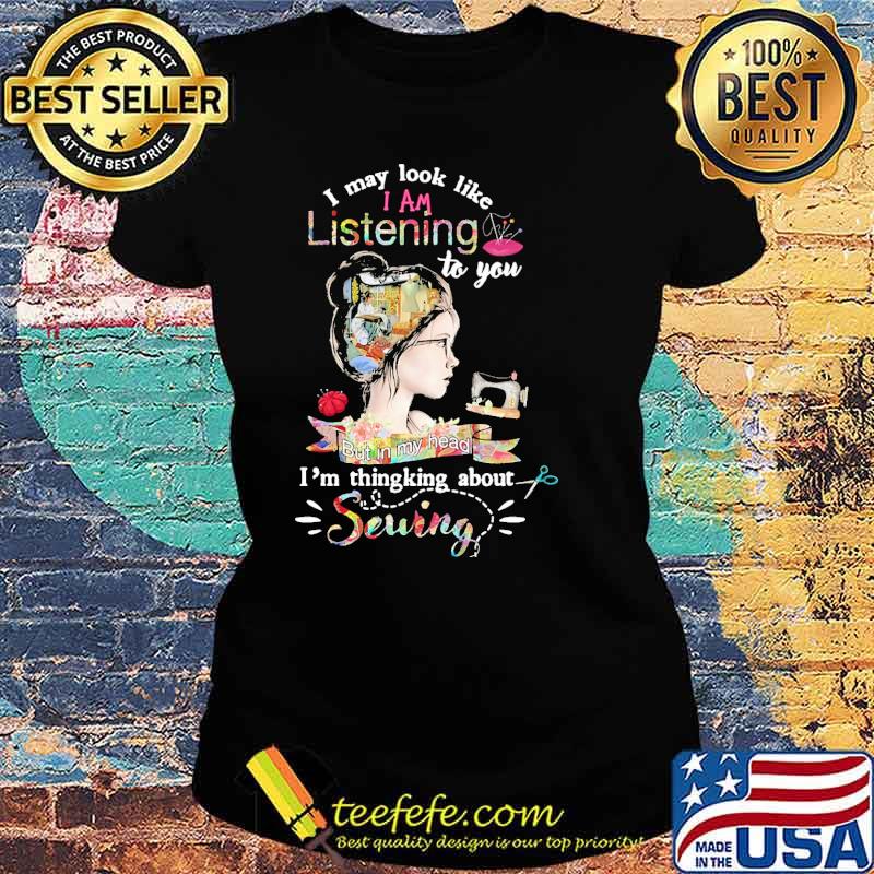 Original i may look like i am listening to you but in my head im thingking about sewing flower s Ladies tee Original i may look like i am listening to you but in my head im thingking about sewing flower s Ladies tee