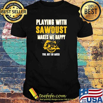 Playing with Carpenter Sawdust Makes Me Happy you not so much shirt
