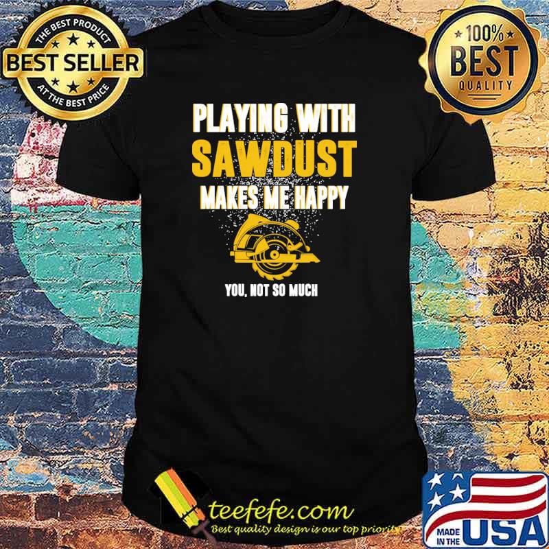 Playing with Carpenter Sawdust Makes Me Happy you not so much shirt