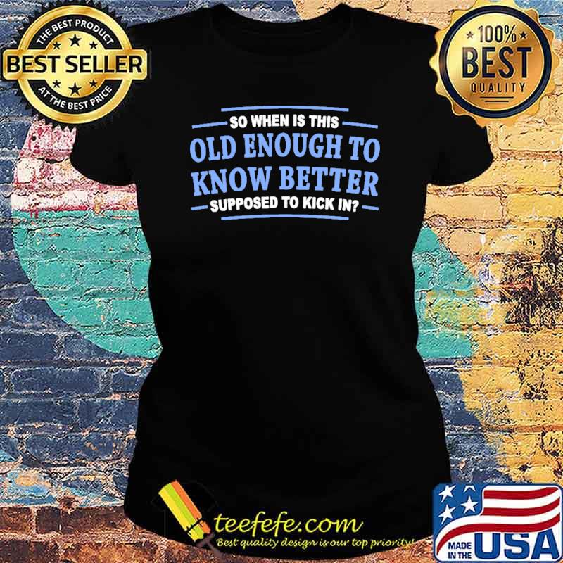 So when is this old enough to know better supposed to kick in s Ladies tee So when is this old enough to know better supposed to kick in s Ladies tee