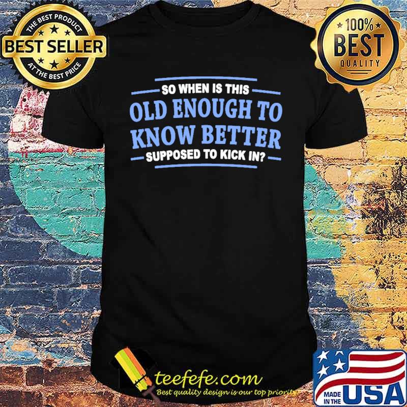 So when is this old enough to know better supposed to kick in shirt So when is this old enough to know better supposed to kick in shirt