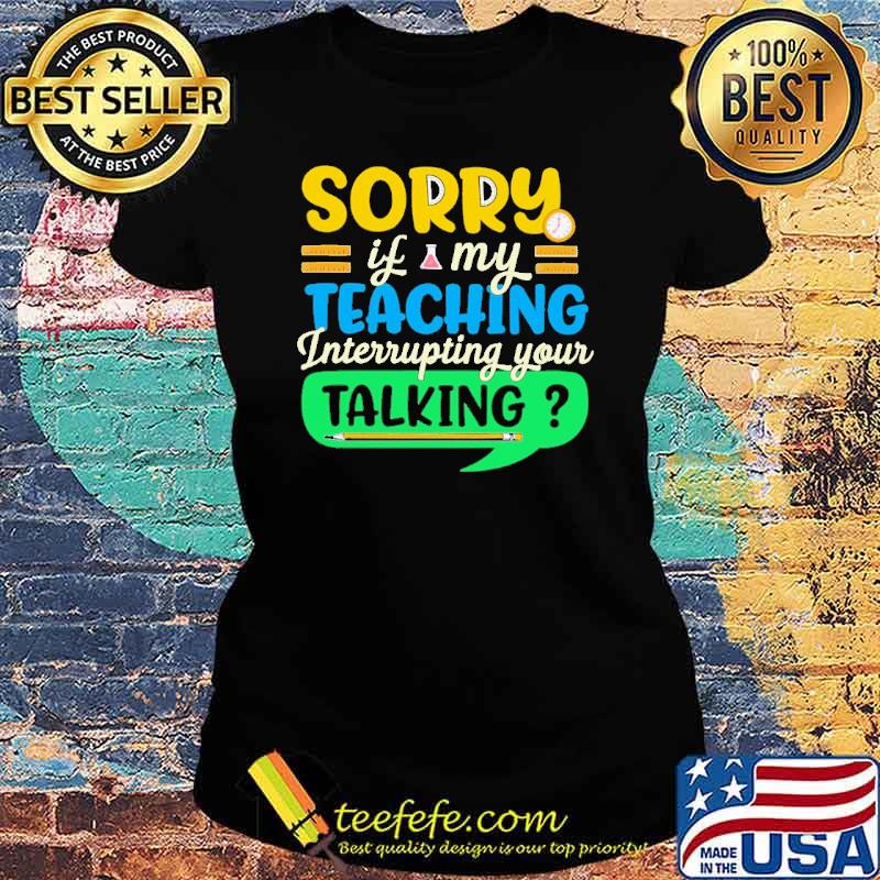 sorry-if-my-teaching-interruping-your-talking-shirt-Ladies-tee.jpg