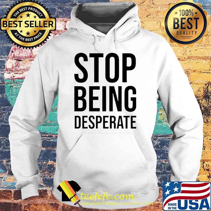 Stop Being Desperate Shirt Hoodie Stop Being Desperate Shirt Hoodie