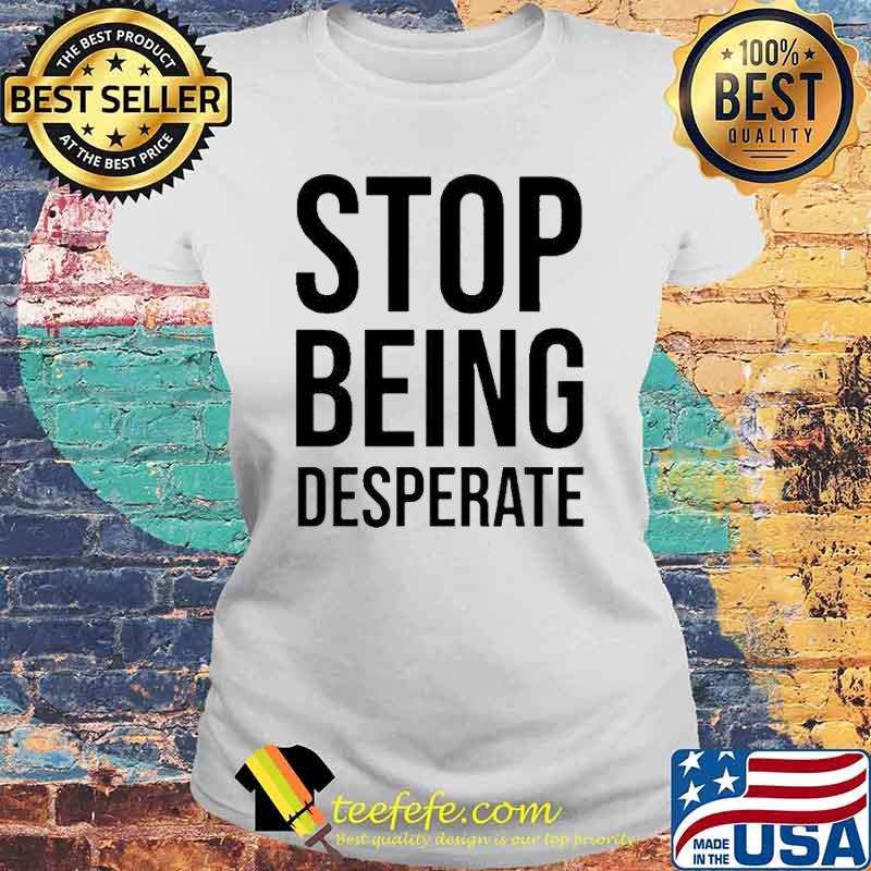 Stop Being Desperate Shirt Laides tee Stop Being Desperate Shirt Laides tee