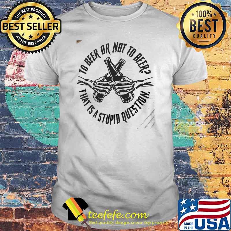 To beer or not to beer that is a stupid question shirt