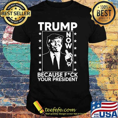 Trump now because fuck your president shirt
