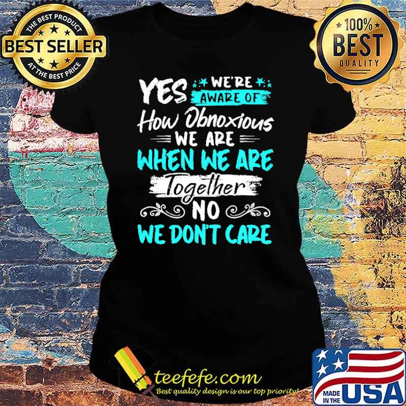 Yes We're Aware Of How Obnoxious We are When We Are Together Shirt Ladies tee Yes We're Aware Of How Obnoxious We are When We Are Together Shirt Ladies tee