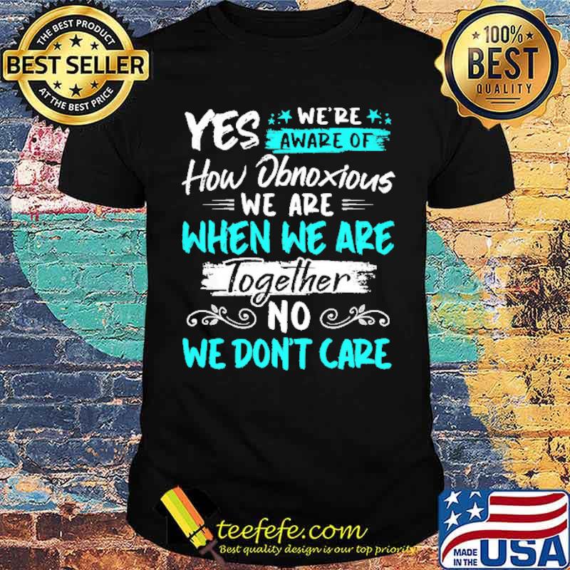 Yes We're Aware Of How Obnoxious We are When We Are Together Shirt Yes We're Aware Of How Obnoxious We are When We Are Together Shirt