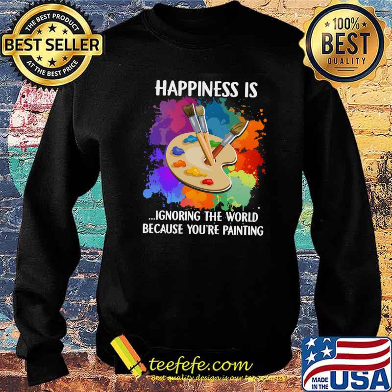 Happiness Is Ignoring The World Because You're Painting Shirt Sweater Happiness Is Ignoring The World Because You're Painting Shirt Sweater