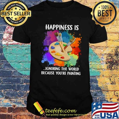 Happiness Is Ignoring The World Because You're Painting Shirt