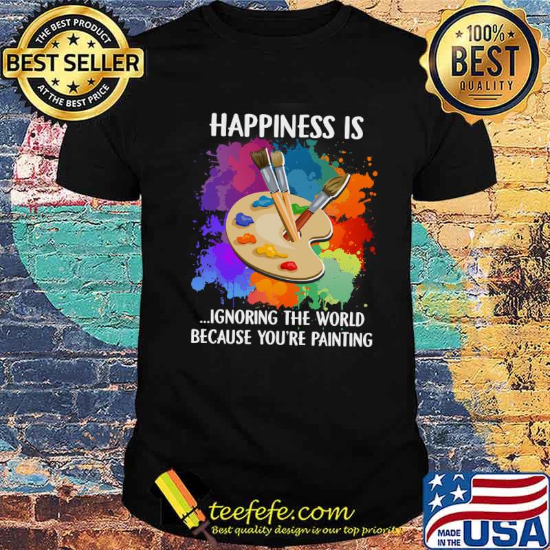 Happiness Is Ignoring The World Because You're Painting Shirt