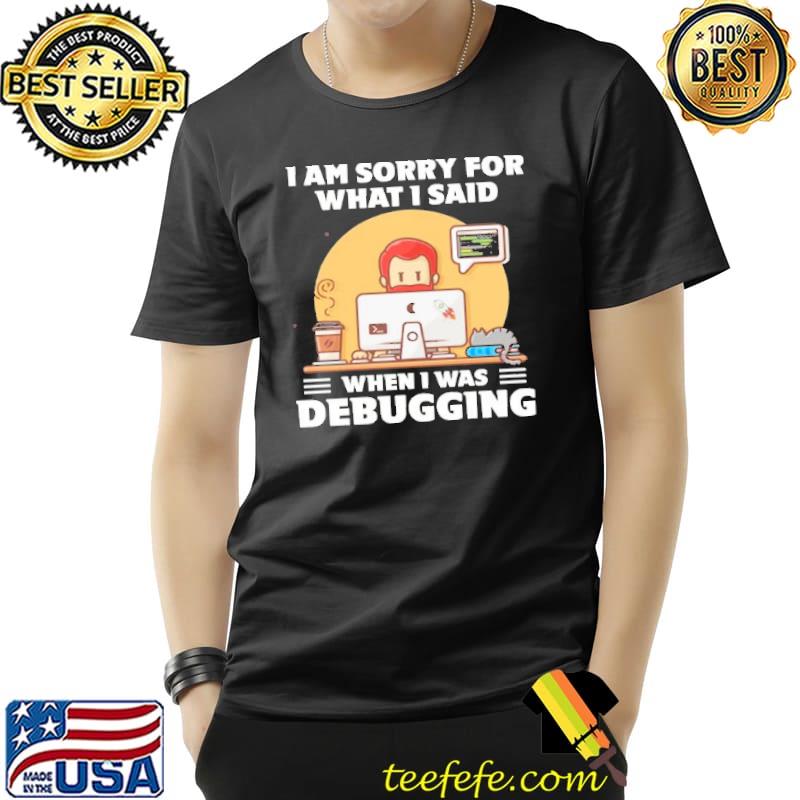 I am Sorry For What I Said When I Was Debugging Shirt Unisex I am Sorry For What I Said When I Was Debugging Shirt Unisex