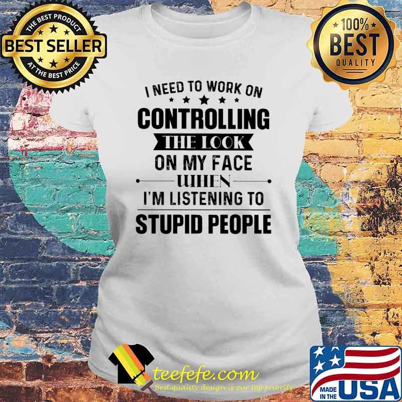 I Need To Work On Controlling The Look ON My Face When I'm Listening To Supid People Shirt Laides tee I Need To Work On Controlling The Look ON My Face When I'm Listening To Supid People Shirt Laides tee