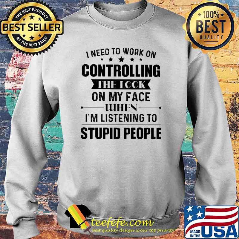 I Need To Work On Controlling The Look ON My Face When I'm Listening To Supid People Shirt Sweater I Need To Work On Controlling The Look ON My Face When I'm Listening To Supid People Shirt Sweater