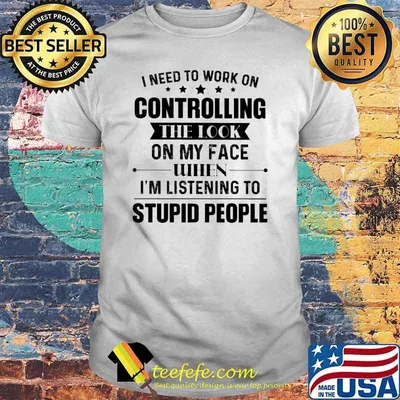 I Need To Work On Controlling The Look ON My Face When I'm Listening To Supid People Shirt