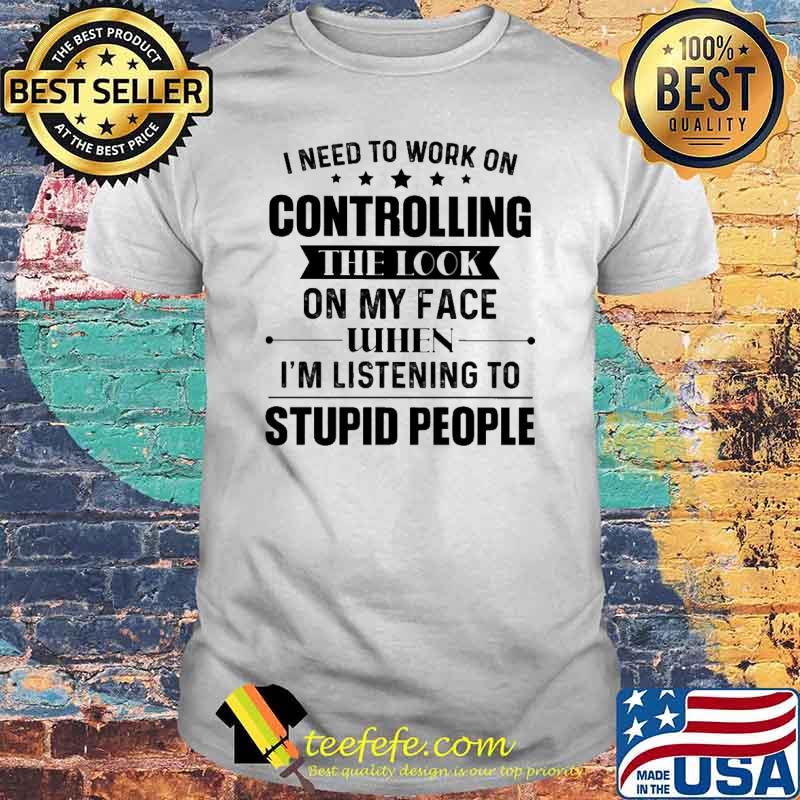 I Need To Work On Controlling The Look ON My Face When I'm Listening To Supid People Shirt I Need To Work On Controlling The Look ON My Face When I'm Listening To Supid People Shirt