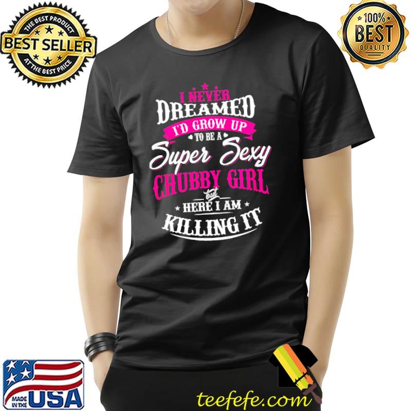 I Never Dreamed I'd Grow Up To Be A Super Sexy Chubby Girl But Here I Am Killing It Shirt Unisex I Never Dreamed I'd Grow Up To Be A Super Sexy Chubby Girl But Here I Am Killing It Shirt Unisex
