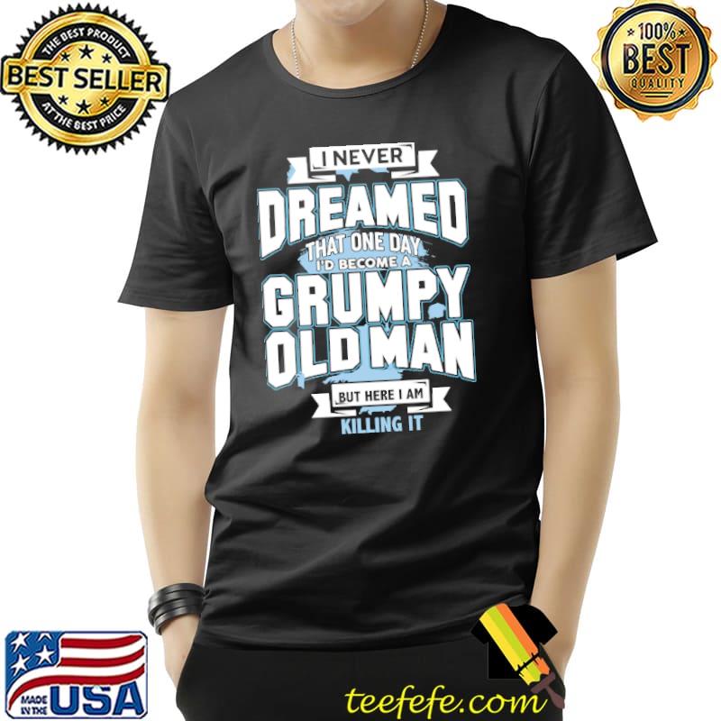 I Never Dreamed That One Day I'd Become A Grumpy Old Man But Here I Am Killing It Shirt Unisex I Never Dreamed That One Day I'd Become A Grumpy Old Man But Here I Am Killing It Shirt Unisex