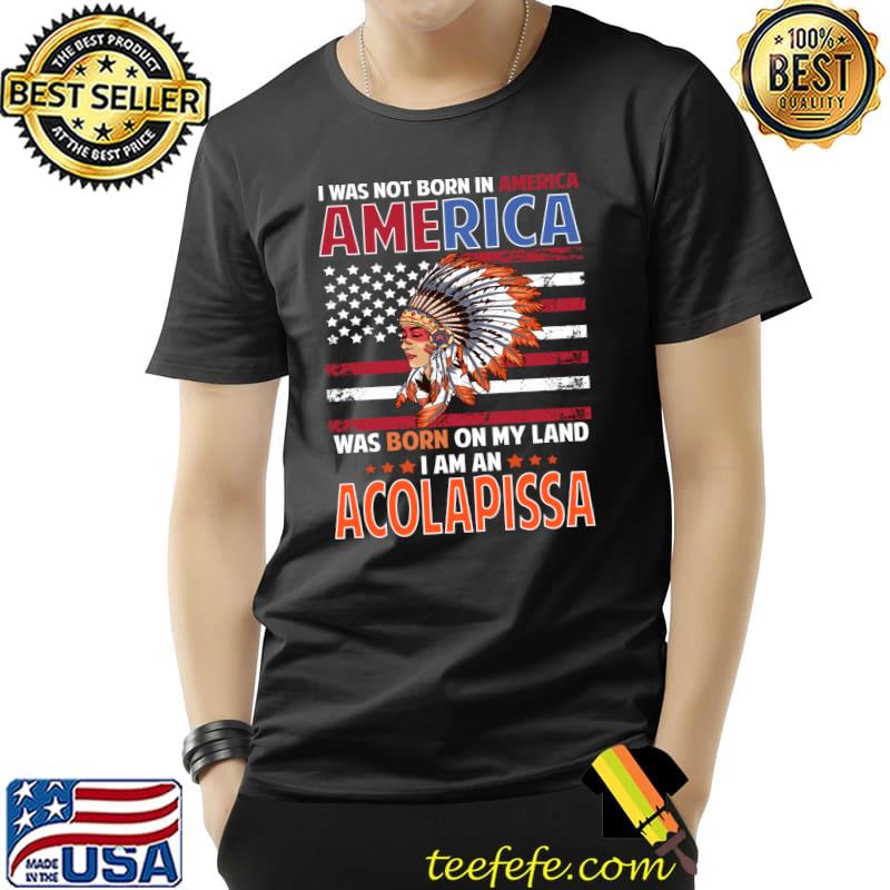 I was not born in America was born on my land I am an Acolapissa Woman Native American T-Shirt Unisex I was not born in America was born on my land I am an Acolapissa Woman Native American T-Shirt Unisex