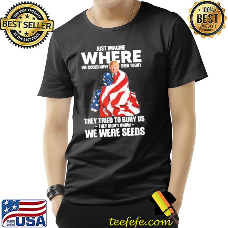 Just imagine where we could have been today they tried to bury us they didnt know we were seeds donald trump american flag s Unisex Just imagine where we could have been today they tried to bury us they didnt know we were seeds donald trump american flag s Unisex