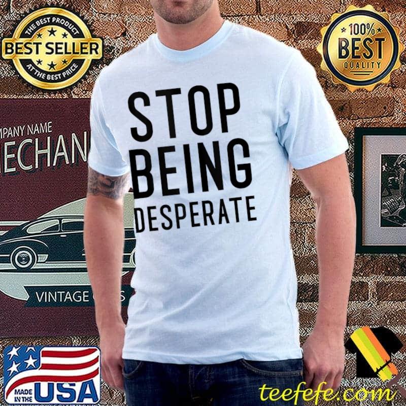 Stop Being Desperate T-shirt Stop Being Desperate T-shirt