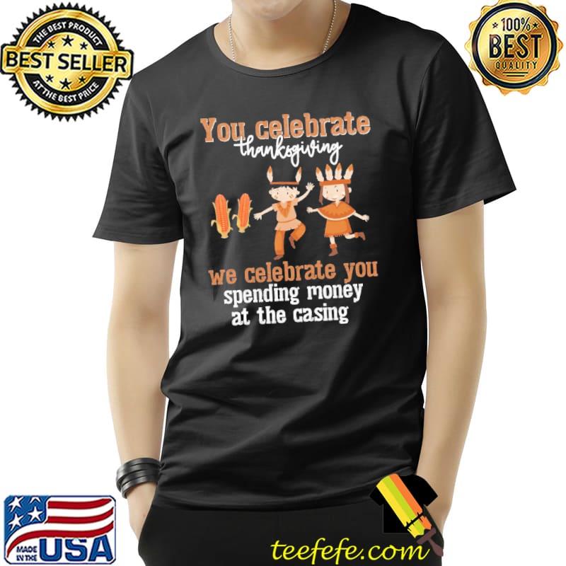 You Celebrate Thanksgiving We Celebrate You Spending Money At The Casing Shirt Unisex You Celebrate Thanksgiving We Celebrate You Spending Money At The Casing Shirt Unisex