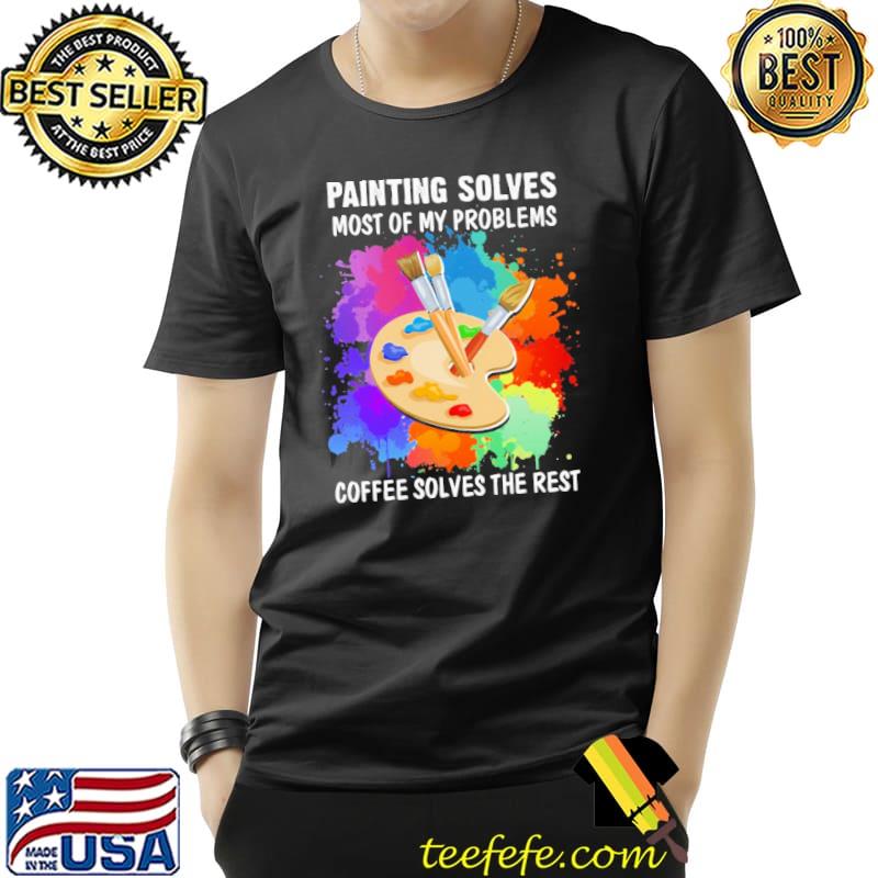 Painting Solves Most OF My Problems Coffee Solves The Rest Color Shirt Unisex Painting Solves Most OF My Problems Coffee Solves The Rest Color Shirt Unisex
