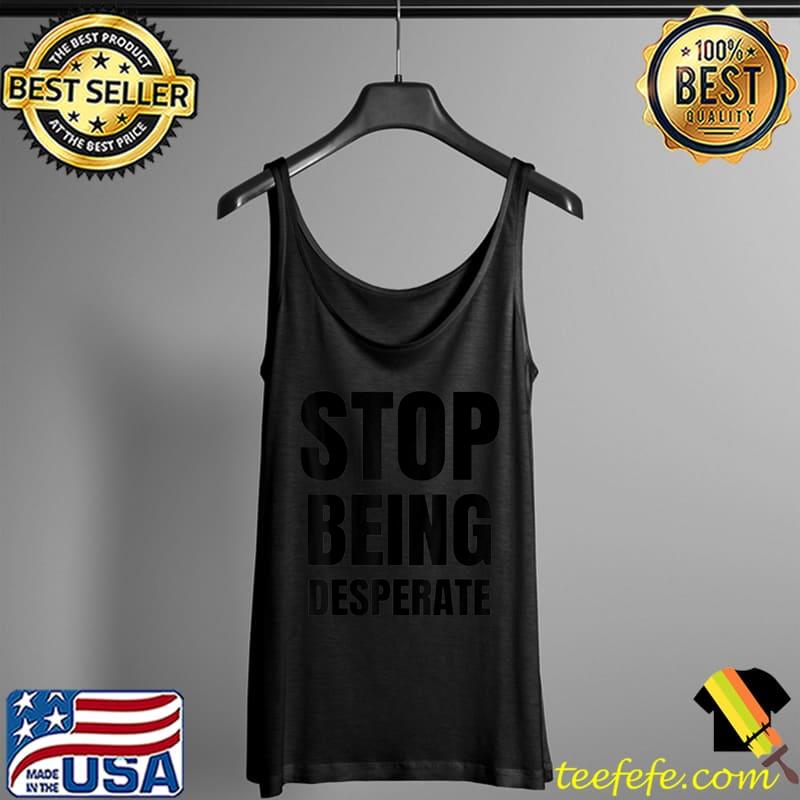 Stop being desperate T Shirt Tank Top Stop being desperate T Shirt Tank Top
