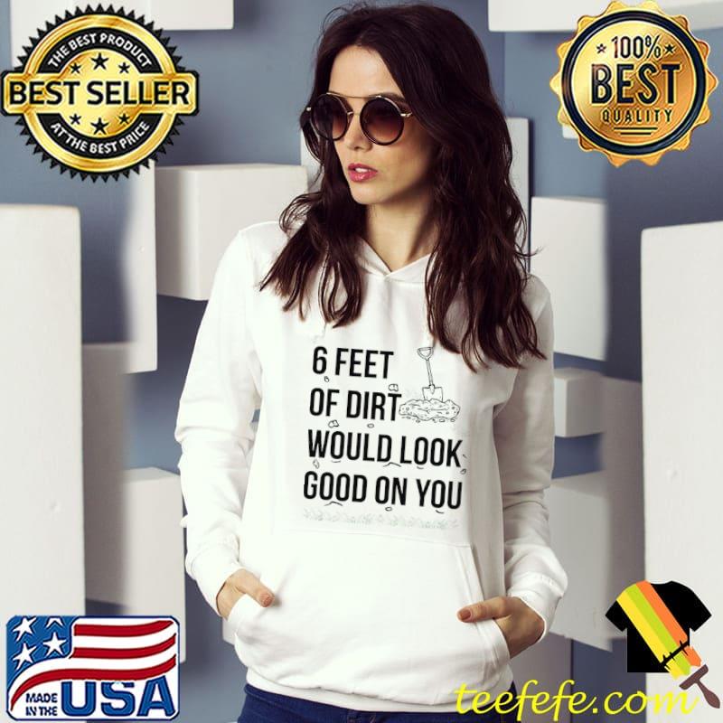 Top 6 feet or dirt would look good on you shirt