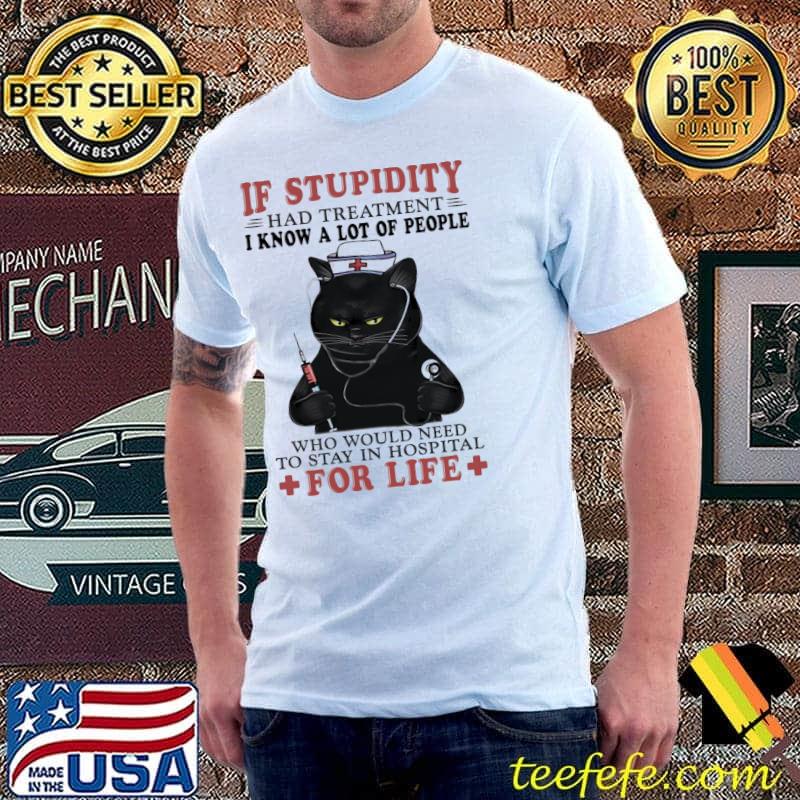 Cat If Stupidity Had Treatment I Know A Lot Of People Who Would Need To Stay In Hospital For Life Shirt Unisex Cat If Stupidity Had Treatment I Know A Lot Of People Who Would Need To Stay In Hospital For Life Shirt Unisex