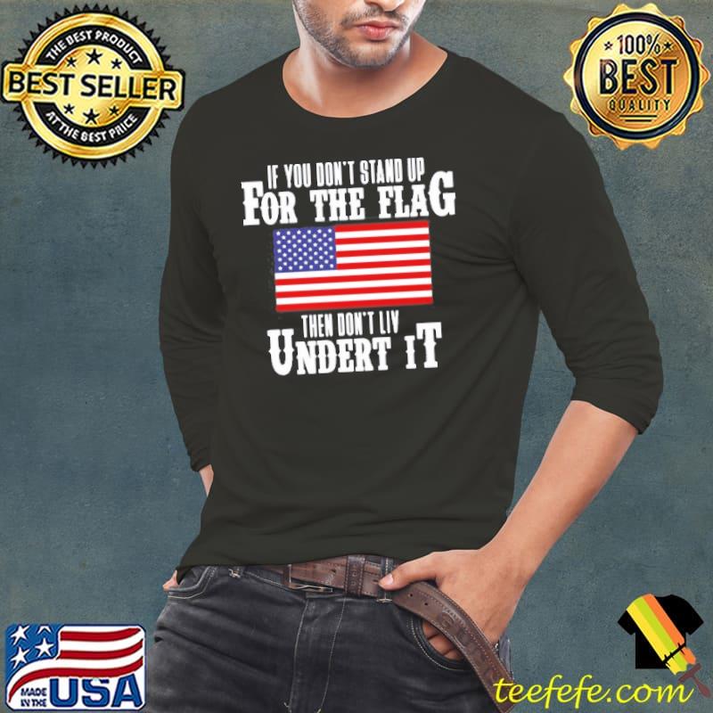 If You Don’t Stand Up For The Flag Then Don’t Live Under It T- Long Sleeve Tee If You Don’t Stand Up For The Flag Then Don’t Live Under It T- Long Sleeve Tee