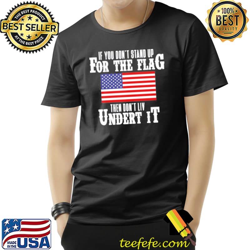If You Don’t Stand Up For The Flag Then Don’t Live Under It T- Unisex If You Don’t Stand Up For The Flag Then Don’t Live Under It T- Unisex