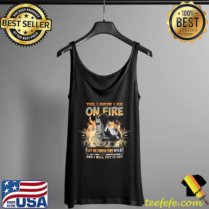 Yes I know I Am On Fire Let Me Finish This Weld And I Will Put It Out Shirt Tank Top Yes I know I Am On Fire Let Me Finish This Weld And I Will Put It Out Shirt Tank Top