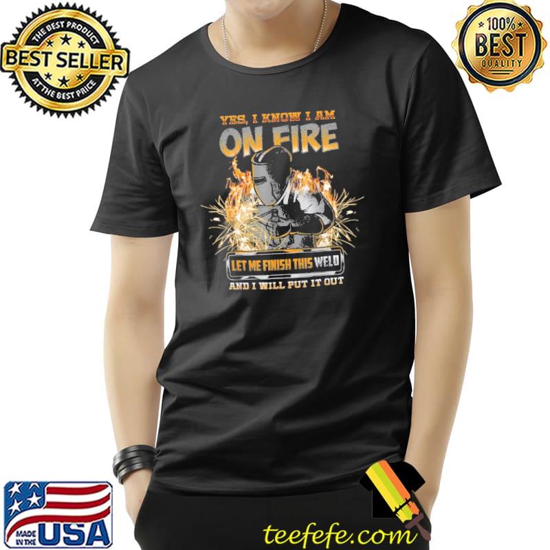 Yes I know I Am On Fire Let Me Finish This Weld And I Will Put It Out Shirt Unisex Yes I know I Am On Fire Let Me Finish This Weld And I Will Put It Out Shirt Unisex